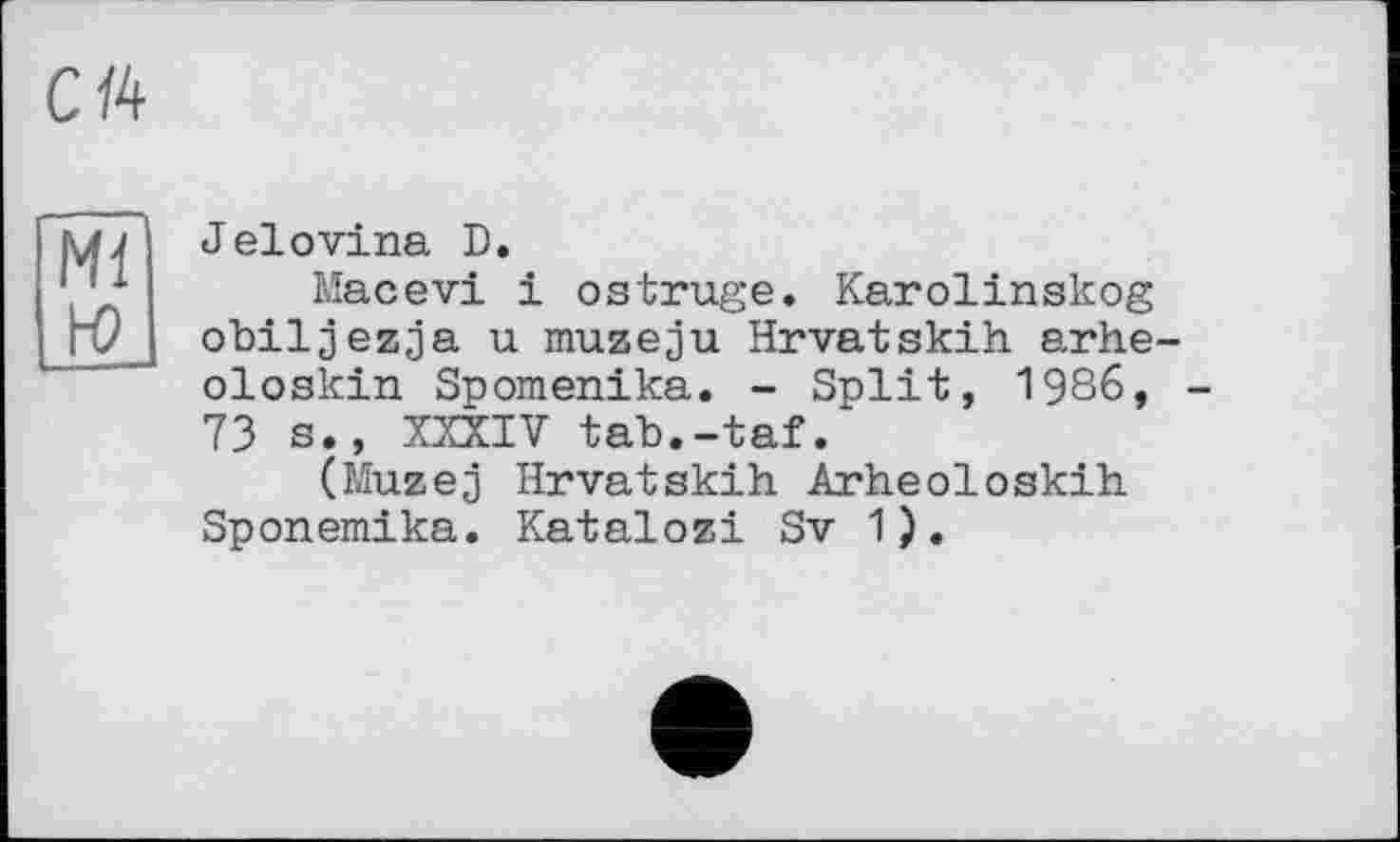 ﻿Сй
Ml H)
Jelovina D.
Macevi і ostrüge. Karolinskog obiljezja u muzeju Hrvatskih arhe-oloskin Spomenika. - Split, 1986, 73 s., XXXIV tab.-taf.
(Muzej Hrvatskih Arheoloskih Sponemika. Katalozi Sv 1).